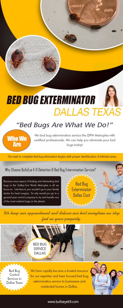 Our site : http://www.bullseyek9.com/bed-bug-exterminator-dallas/
When you have serious bed bug infestation, the recommended and perhaps the best course of action is to hire bed bug pest control Dallas professional. Don't aspire nor think that you can do a better job than they can. In fact, you would not even come close. Don't delusion yourself. Pest control and extermination is a full-time professional job and not something you can do on a whim. These experts have invested much of their time and energy to learn the many important facet of pest control. If you really want to have another peaceful night without the bed bug worries, contact them immediately and you will be glad you did.
More Links : https://iwebchk.com/reports/view/bullseyek9.com
https://us.tradeford.com/us552568/bed-bug-treatment_p944218.html
https://www.woorank.com/en/www/bullseyek9.com
https://klout.com/#/Bedbugsremoval