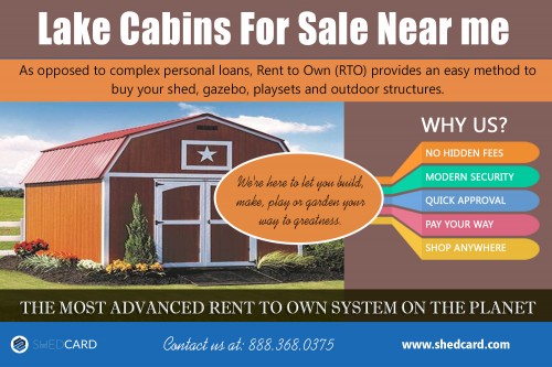 Lake Cabins For Sale Near me services allows you to rent the building of your choice at https://www.shedcard.com  

More Links : https://www.shedcard.com/rent-to-own-tiny-house/  

https://itunes.apple.com/us/app/shedcard/id1230135757  

Depending on where you rent your cabin, you might discover a variety of other lumber alternatives. Take into consideration very important features of the wood so you have the ability to select the most effective in regard to conditions in your region. Lake Cabins For Sale Near me have absolutely soared probably as a result of how cozy as well as classy the cabins are. With the boosted demands, there has likewise been a sharp rise in the variety of suppliers making the cabins. This makes it of relevance to consider very important aspects when searching for a cabin to ensure that ultimately you obtain a good one to serve your have to the maximum.  

Find Us : https://goo.gl/maps/npVAF7KY9oy  

Social Links : 

https://twitter.com/owncdport  
https://www.instagram.com/renttoownsheds/  
https://www.pinterest.com.au/renttoownbarns/  
https://plus.google.com/113754892930894474849  
https://www.youtube.com/channel/UC88n9X2OkUWY7clkPbIgQBw