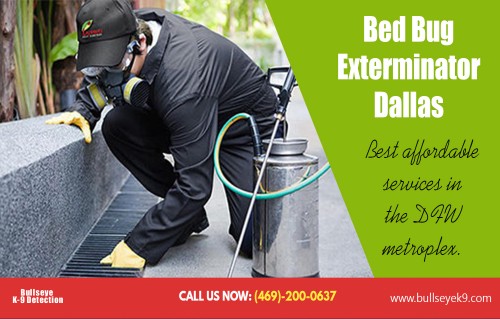 Treat the pest realated problem with bed bug exterminator Dallas Texas AT http://www.bullseyek9.com/bed-bug-exterminator-dallas/
Find us on Google Map : https://goo.gl/maps/kyMhBuKRHZ42
Deals In  : 
bed bug exterminators near me
Bed bug exterminator dallas
bed bug exterminator dallas cost
bed bug exterminator dallas texas

If you witness pests inside your building it indicates that there are entry points in your building from where they are entering your property. Buildings have numerous small gaps and cracks in walls, floors, door frames and windows which are not visible to naked eyes. These entry points must be identified and then sealed to cut-off the outside environment from the interior of your building. This can be a tough task for homeowners and they may be unable to do it properly. Bed bug exterminator Dallas Texas professionals having the required knowledge and experience can do the job as per requirement.

Add: Frisco, TX, USA
Contact Us To Schedule An Appointment 469-200-0637 
Mail : john@bullseyek9.com 
WOrking hours : Mon to Fri : 8:00am to 6:00pm
Social--- 
https://bedbugcontrol.contently.com/
https://start.me/p/W7zae5/bed-bug-exterminator-dallas
http://www.allmyfaves.com/bedbugremoval