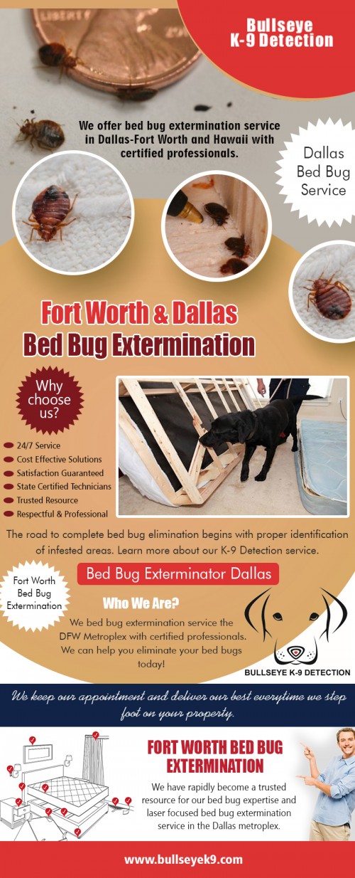 Fort Worth & Dallas bed bug extermination most effective way to kill bed bugs at http://www.bullseyek9.com/services/dallas-fort-worth-bed-bug-extermination/

Find us:

https://goo.gl/maps/uzWd8xPM8A32

Although the best hiding spot may appear to be on the mattress, these parasites can hide in a multitude of places. They can be in carpeting, furniture, and also in the bed frame itself. They will wait until you are asleep, drink your blood, then return to their hiding place when they are full. Extermination companies will eliminate all of the creatures from your home, probably with the use of pesticides. Fort Worth & Dallas bed bug extermination treatments will kill the insects in your mattress, using appropriate insecticides which will end the infestation.

Deals In:

Fort Worth & Dallas bed bug extermination
bed bug exterminator dallas
dallas bed bug service
dfw bed bug removal
fort worth bed bug extermination

Add: 

Frisco, TX, USA

call us  : 469-200-0637
Mail   :  john@bullseyek9.com

WOrking Hours 
 : 
Mon to Fri  :  8:00am to 6:00pm

Follow on Social Media:

https://www.facebook.com/Bulls-Eye-K9-Detection-1939638712938556/
https://twitter.com/Bedbugsremoval
https://www.instagram.com/bedbugdetector
https://www.pinterest.com/Bedbugsremoval/
https://www.youtube.com/channel/UC9X-tv139TEjTuWfIrevYeg
https://plus.google.com/u/0/101417159770663203427
https://www.flickr.com/photos/bedbugremoval/