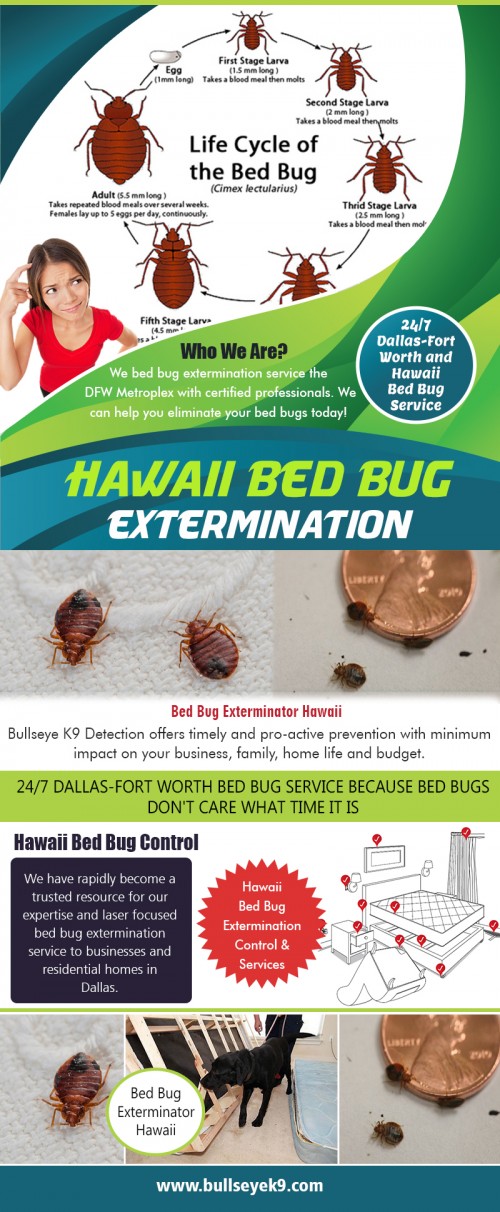 Hawaii bed bug extermination control & services with most experienced technicians at http://www.bullseyek9.com/services/hawaii-bed-bug-extermination/

Find us:

https://goo.gl/maps/uzWd8xPM8A32

Once the Hawaii bed bug extermination control & services professionals arrive, they will apply a contact kill spray to live bugs while placing a slow kill spray on baseboards, cracks, and crevices throughout the home. It is important to remember when selecting the proper bed bug extermination professional is to know that their methods should not include ineffective and straightforward fumigation. You may still want to put your clothes, bedding, and pillows in the clothes dryer at, at least 120 degrees for at least an hour, but gradually they will be dead and gone.

Deals In:

hawaii bed bug extermination control & services
bed bug exterminator hawaii 
hawaii bed bug services
hawaii bed bug control 
hawaii bed bug extermination

Add: 

Frisco, TX, USA

call us  : 469-200-0637
Mail   :  john@bullseyek9.com

WOrking Hours 
 : 
Mon to Fri  :  8:00am to 6:00pm

Follow on Social Media:

https://www.facebook.com/Bulls-Eye-K9-Detection-1939638712938556/
https://twitter.com/Bedbugsremoval
https://www.instagram.com/bedbugdetector
https://www.pinterest.com/Bedbugsremoval/
https://www.youtube.com/channel/UC9X-tv139TEjTuWfIrevYeg
https://plus.google.com/u/0/101417159770663203427
https://www.flickr.com/photos/bedbugremoval/