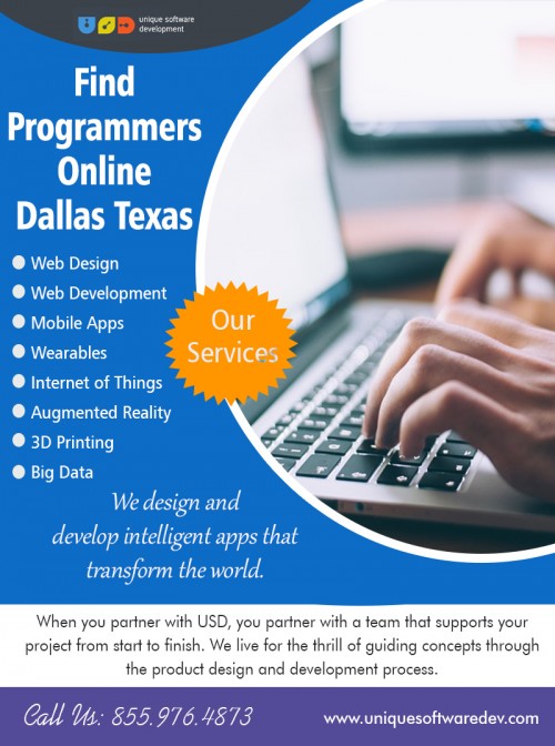 Find Programmers Online Dallas Texas is an idea at https://www.uniquesoftwaredev.com/ 

Visit : http://www.uniquesoftwaredev.com/our-services/ 

Find Us : https://goo.gl/maps/M8xBbSwMsAm 

Maybe friends or acquaintances can lend some help by recommending a person they worked with them. Upon the internet, questions can be asked to developers such as where to search for the proper person and how to Find Programmers Online Dallas Texas. But be sure to read something about the introduction in programming or ask someone for information about programming languages. Then, find out about the interest the specific chosen person has to consider your project because he might overcharge you. So you must self ensure that you know most of the part the programmer talks about. 

Our Services : 

Design & Prototyping 
Software Development 
Mobile Apps 
Web Applications 
3D Printing 

Phone : 855.976.4873 
Email : info@uniquesoftwaredev.com 

Social Links : 

https://www.pinterest.com/dallasmobileapp/ 
https://www.instagram.com/dallascompanies/ 
https://twitter.com/dallasmobileapp 
https://followus.com/SoftwareDevelopmentCompanies 
http://dallassoftwarecompanies.tumblr.com/