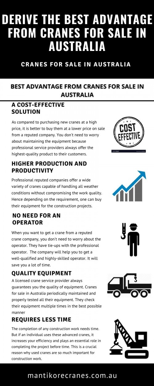 In this infographic, we discuss How to derive the best advantage from cranes for sale in Australia. The demand for the construction of multi-story buildings symbolizes magnificence and grandeur both at once. It is all possible because of cranes.

Get the best  cranes for sale in Australia. Mantikore Cranes provide the best quality equipment to their customers. Their main aim is to offer high-quality cranes to their clients. They provide their service 24\7. Contact them to get these modern cranes at an affordable price for enhancing the efficiency of your work. We provide all aspects of crane hire services for the construction industry. We are committed to completing all projects safely, efficiently, on budget and on-time. We also provide buyback options once your crane has completed your project. We have more than 20 years of experience working in the crane hire industries in Australia. We assure you that you will receive the best crane hire services.  Cranes we provide are Tower Crane, Mobile Cranes, Self-Erecting cranes, Electric Luffing cranes, etc. We do all the diligent work for you. We are giving the setup of the mobile crane using our versatile crane reducing any pressure or stress related to the underlying setup stage.  View our complete range of new and used construction equipment and machinery for sale throughout Australia.

•	Website: https://mantikorecranes.com.au/ 
•	Address:  PO BOX 135 Cobbitty NSW, 2570 Australia
•	Email:  info@mantikorecranes.com.au 
•	Opening Hours:  Monday to Friday from 7 am to 7 pm